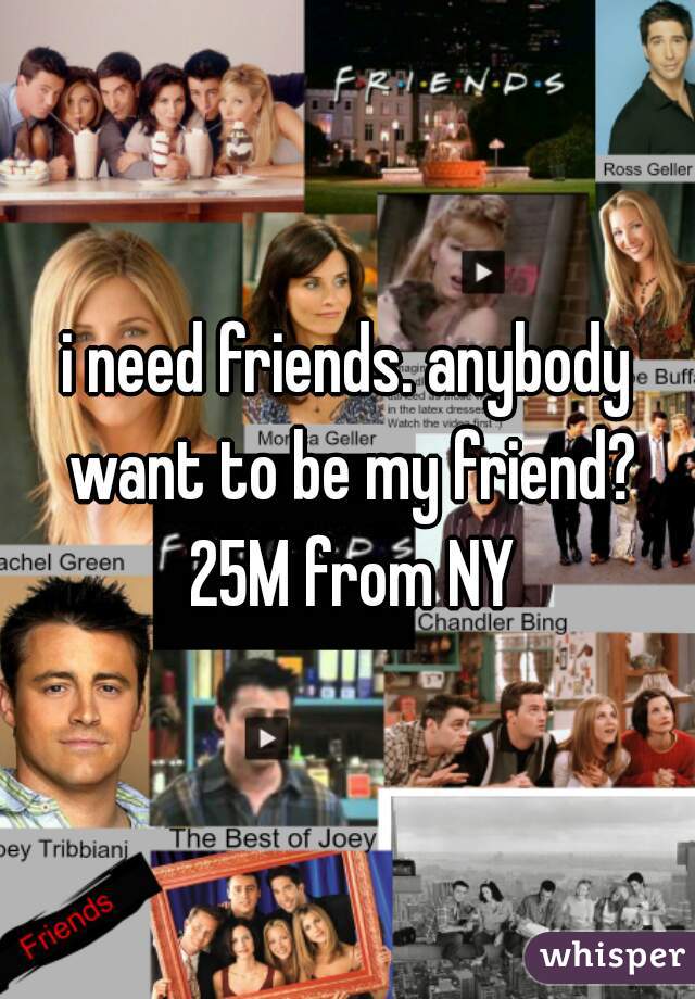 i need friends. anybody want to be my friend? 25M from NY