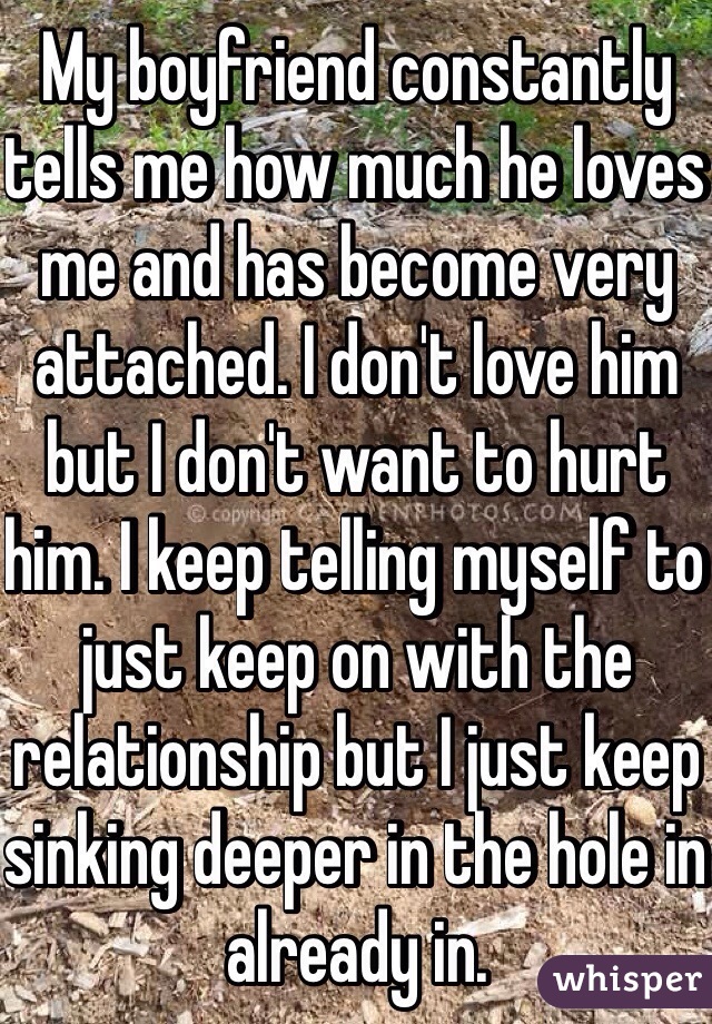 My boyfriend constantly tells me how much he loves me and has become very attached. I don't love him but I don't want to hurt him. I keep telling myself to just keep on with the relationship but I just keep sinking deeper in the hole in already in. 