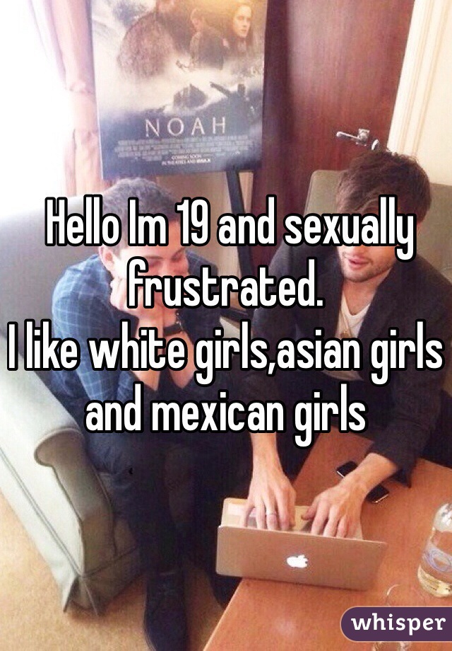  Hello Im 19 and sexually frustrated.
I like white girls,asian girls and mexican girls