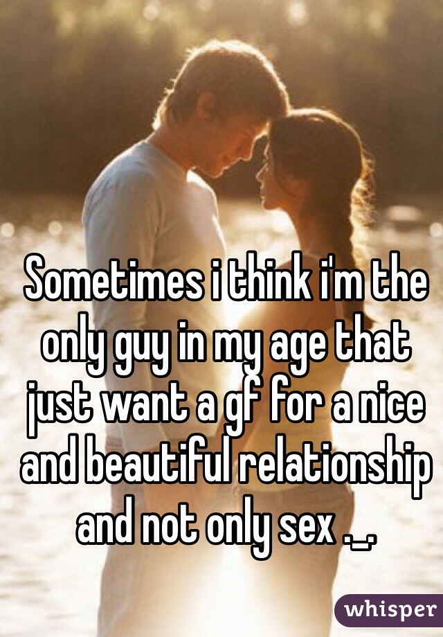 Sometimes i think i'm the only guy in my age that just want a gf for a nice and beautiful relationship and not only sex ._.