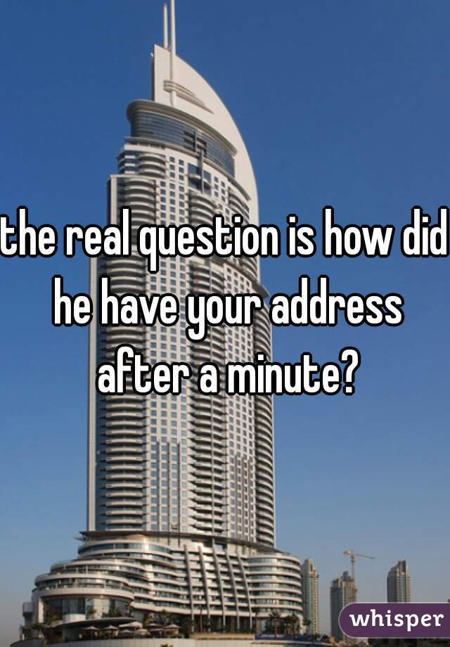 the real question is how did he have your address after a minute?