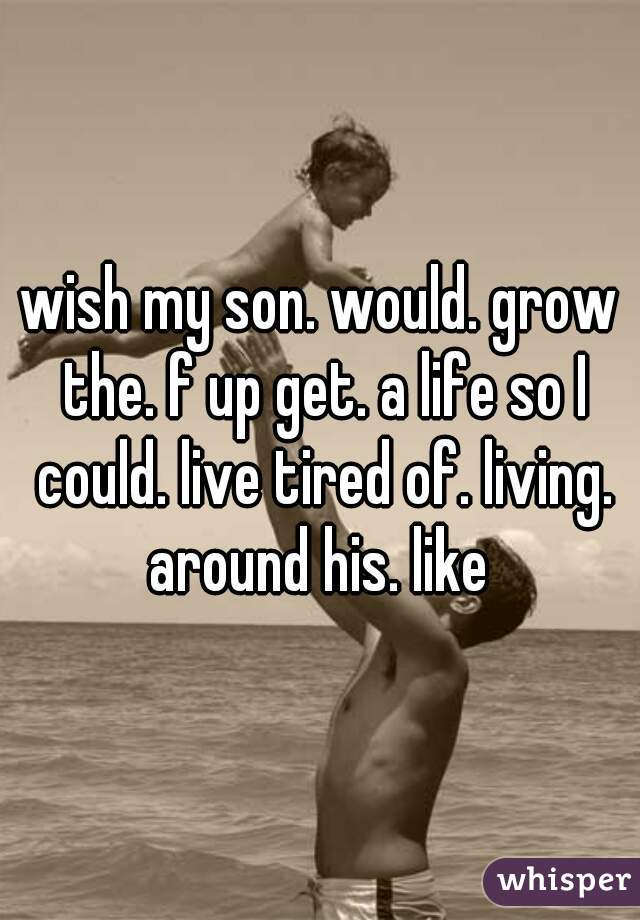 wish my son. would. grow the. f up get. a life so I could. live tired of. living. around his. like 