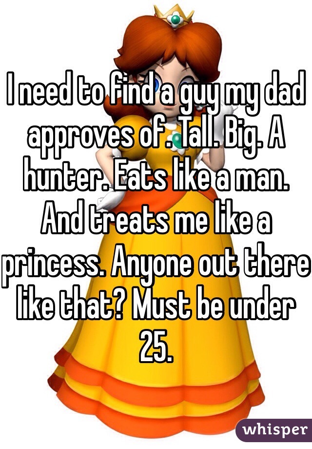 I need to find a guy my dad approves of. Tall. Big. A hunter. Eats like a man. And treats me like a princess. Anyone out there like that? Must be under 25.