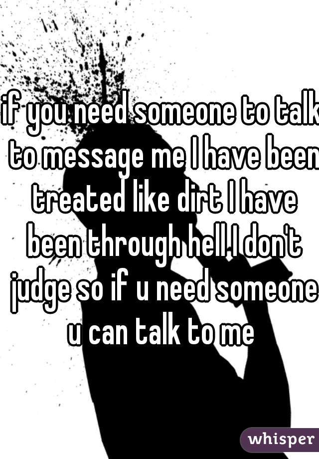 if you need someone to talk to message me I have been treated like dirt I have been through hell I don't judge so if u need someone u can talk to me 