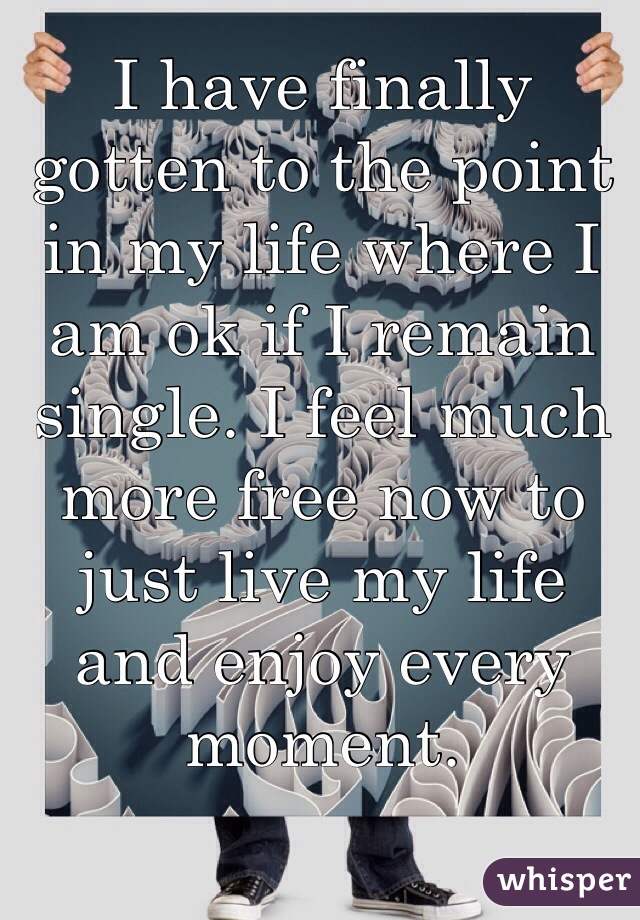 I have finally gotten to the point in my life where I am ok if I remain single. I feel much more free now to just live my life and enjoy every moment.