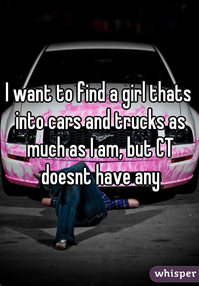 I want to find a girl thats into cars and trucks as much as I am, but CT doesnt have any