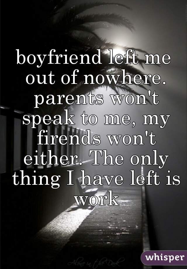 boyfriend left me out of nowhere. parents won't speak to me, my firends won't either. The only thing I have left is work
 