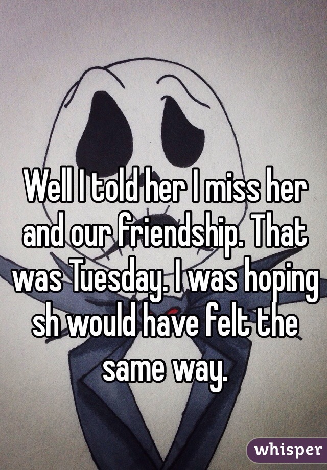 Well I told her I miss her and our friendship. That was Tuesday. I was hoping sh would have felt the same way. 