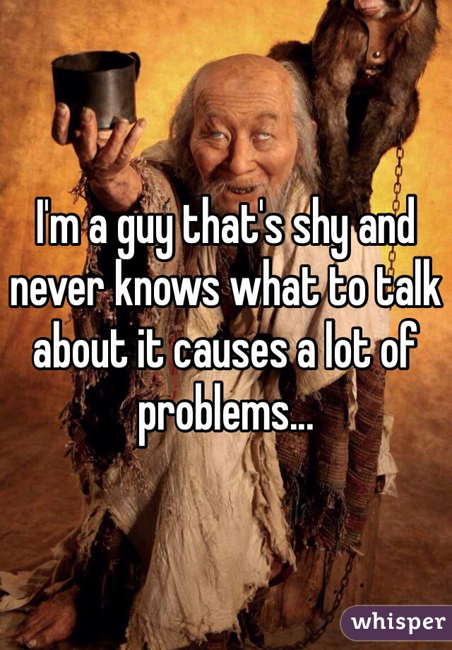 I'm a guy that's shy and never knows what to talk about it causes a lot of problems...