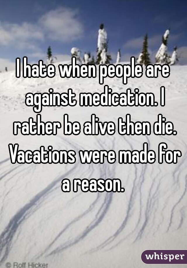 I hate when people are against medication. I rather be alive then die. Vacations were made for a reason. 