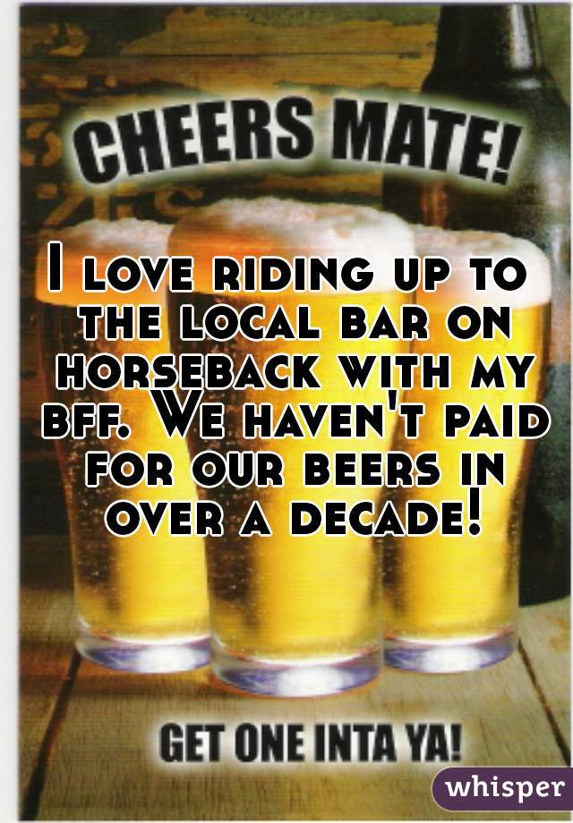 I love riding up to the local bar on horseback with my bff. We haven't paid for our beers in over a decade!