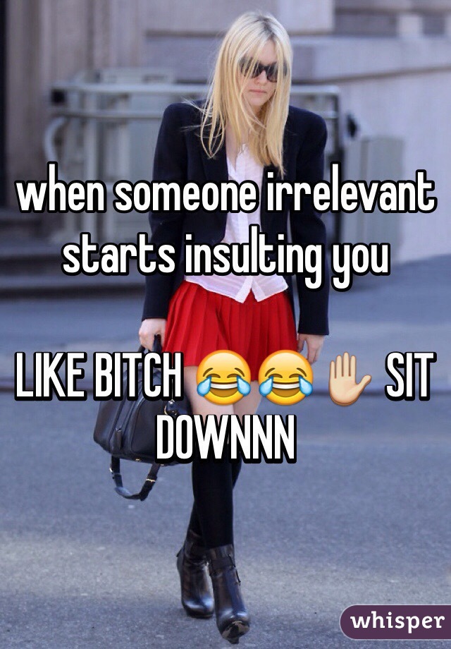 when someone irrelevant starts insulting you

LIKE BITCH 😂😂✋ SIT DOWNNN