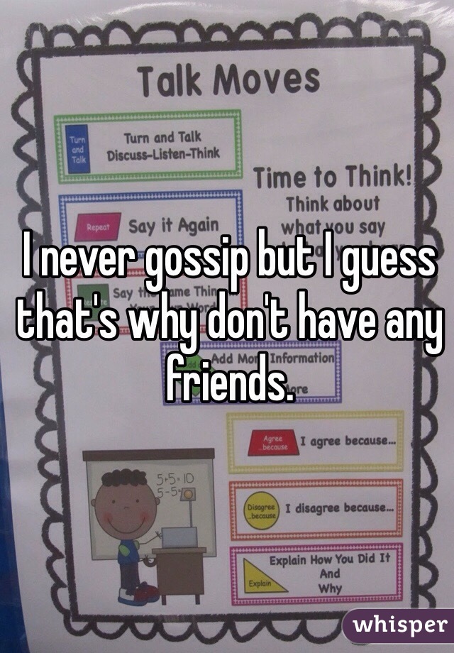 I never gossip but I guess that's why don't have any friends. 