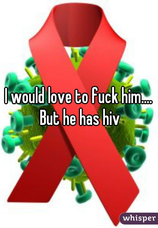 I would love to fuck him.... But he has hiv