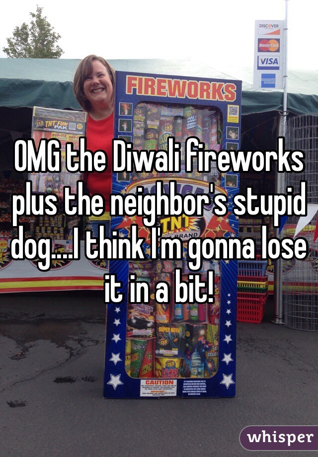 OMG the Diwali fireworks plus the neighbor's stupid dog....I think I'm gonna lose it in a bit! 