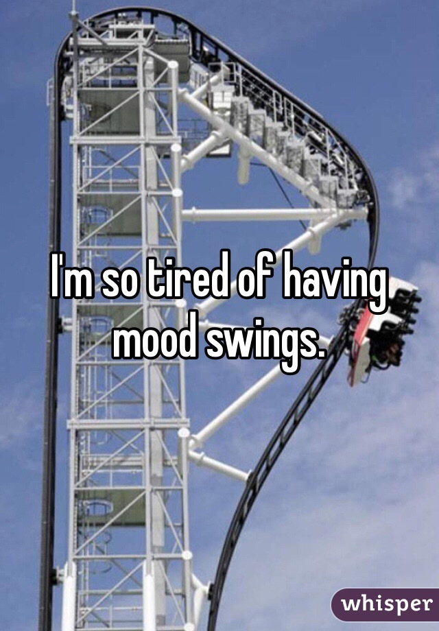 I'm so tired of having mood swings. 