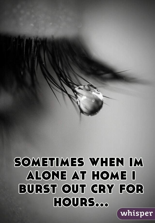 sometimes when im alone at home i burst out cry for hours...