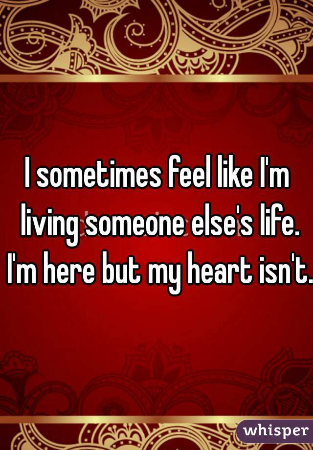 I sometimes feel like I'm living someone else's life. I'm here but my heart isn't. 