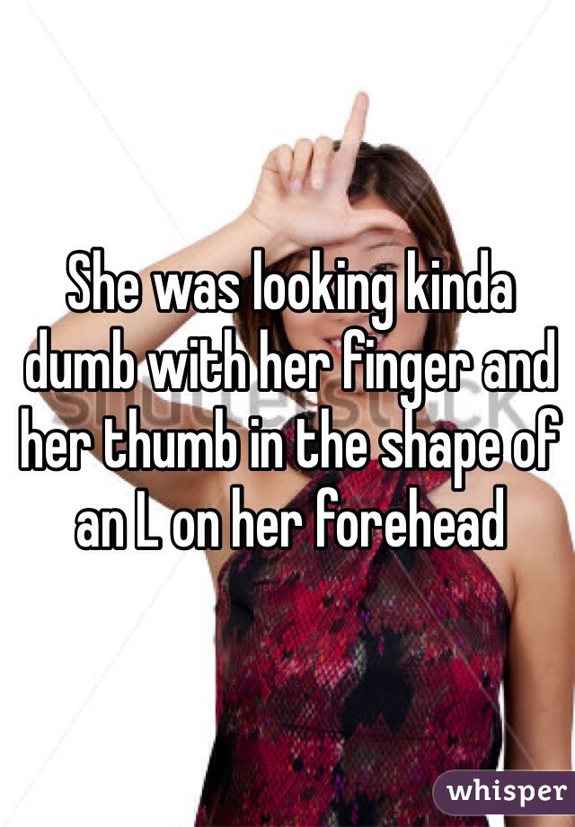 She was looking kinda dumb with her finger and her thumb in the shape of an L on her forehead 