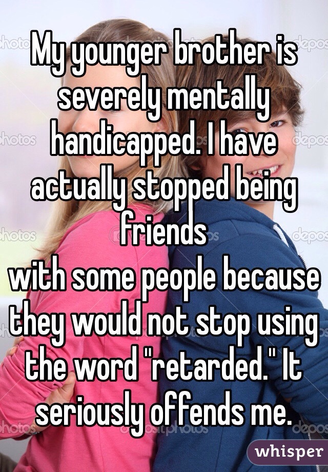 My younger brother is severely mentally handicapped. I have actually stopped being friends
with some people because they would not stop using the word "retarded." It seriously offends me.