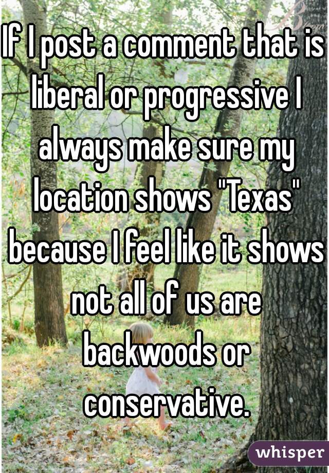 If I post a comment that is liberal or progressive I always make sure my location shows "Texas" because I feel like it shows not all of us are backwoods or conservative.