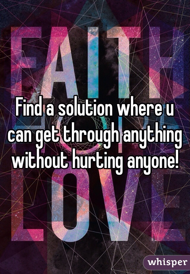 Find a solution where u can get through anything without hurting anyone!