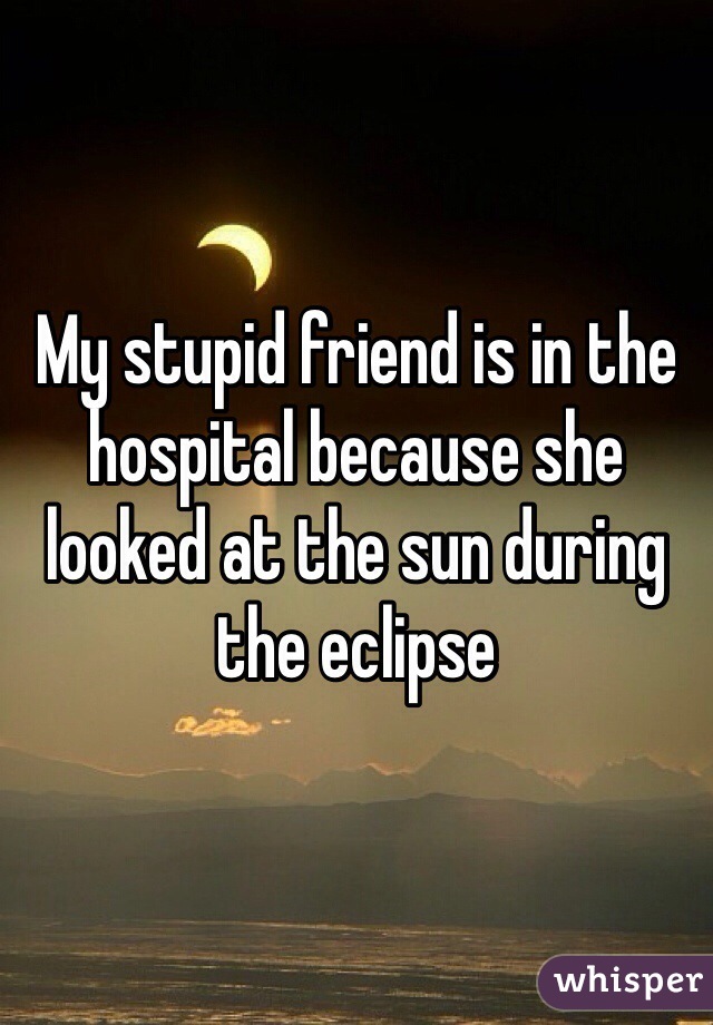 My stupid friend is in the hospital because she looked at the sun during the eclipse 