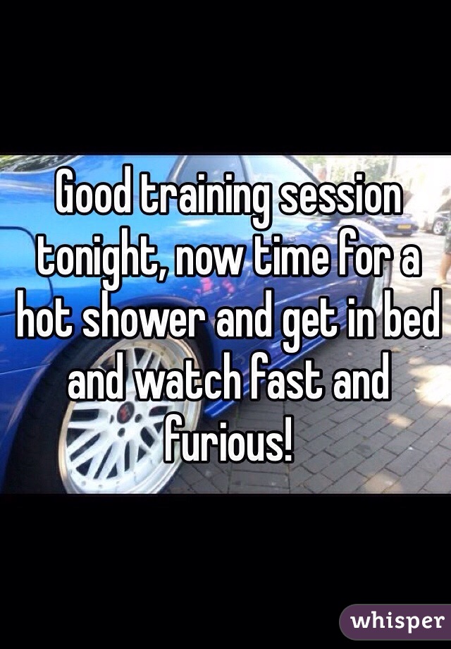 Good training session tonight, now time for a hot shower and get in bed and watch fast and furious!