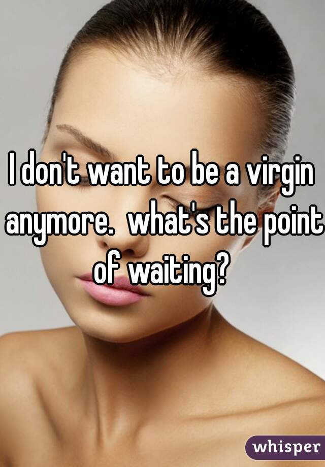 I don't want to be a virgin anymore.  what's the point of waiting? 