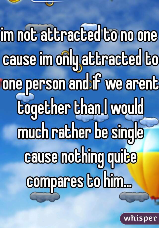 im not attracted to no one cause im only attracted to one person and if we arent together than I would much rather be single cause nothing quite compares to him... 