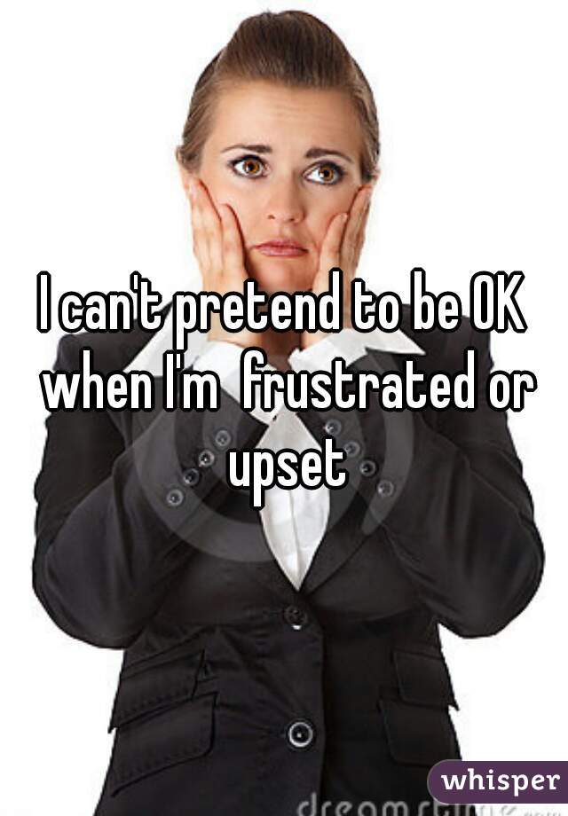 I can't pretend to be OK when I'm  frustrated or upset