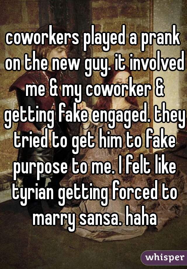 coworkers played a prank on the new guy. it involved me & my coworker & getting fake engaged. they tried to get him to fake purpose to me. I felt like tyrian getting forced to marry sansa. haha