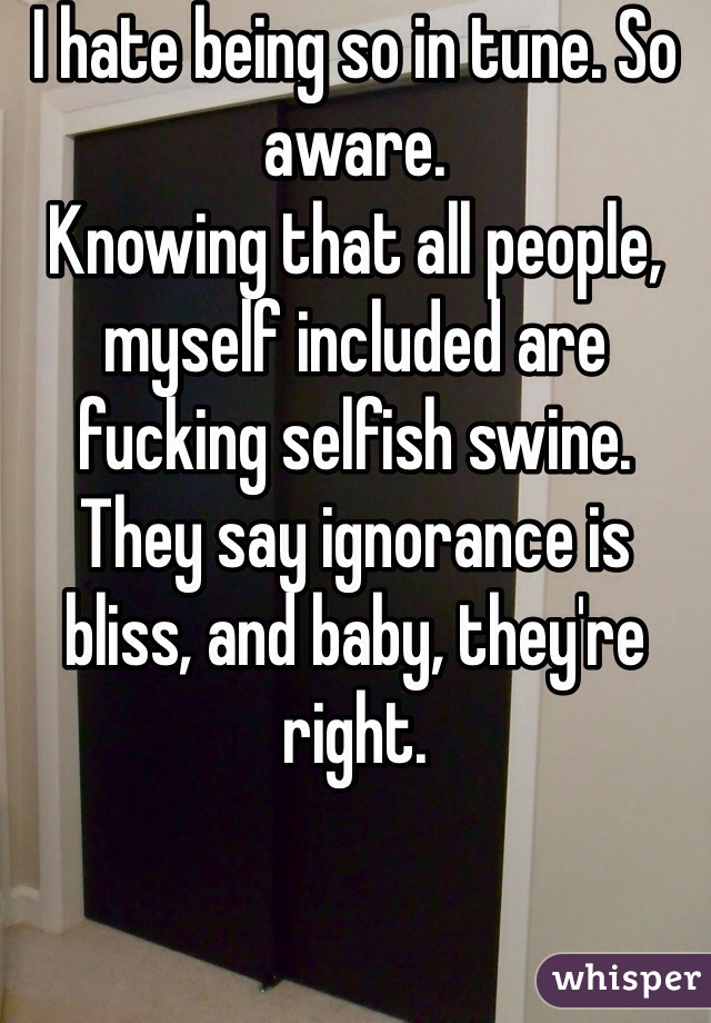 I hate being so in tune. So aware. 
Knowing that all people, myself included are fucking selfish swine. 
They say ignorance is bliss, and baby, they're right.