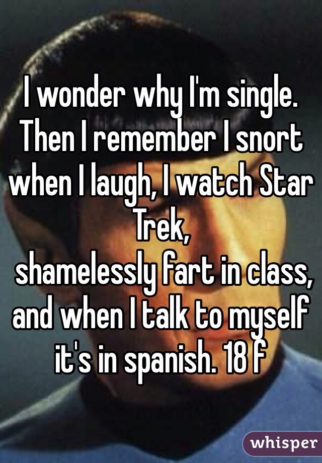 I wonder why I'm single. Then I remember I snort when I laugh, I watch Star Trek, 
 shamelessly fart in class, and when I talk to myself it's in spanish. 18 f 