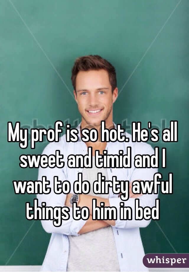 My prof is so hot. He's all sweet and timid and I want to do dirty awful things to him in bed