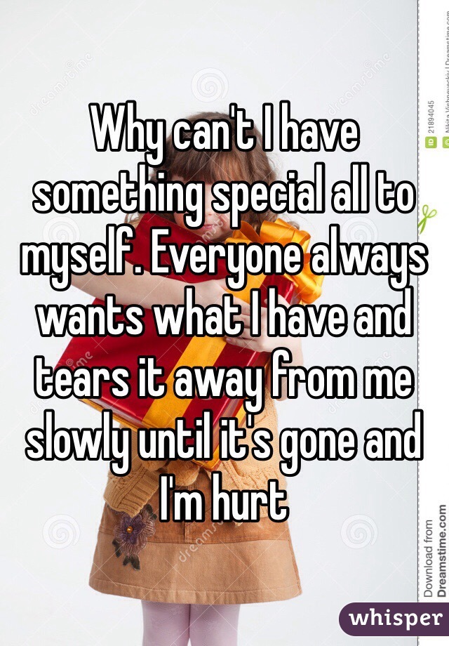 Why can't I have something special all to myself. Everyone always wants what I have and tears it away from me slowly until it's gone and I'm hurt