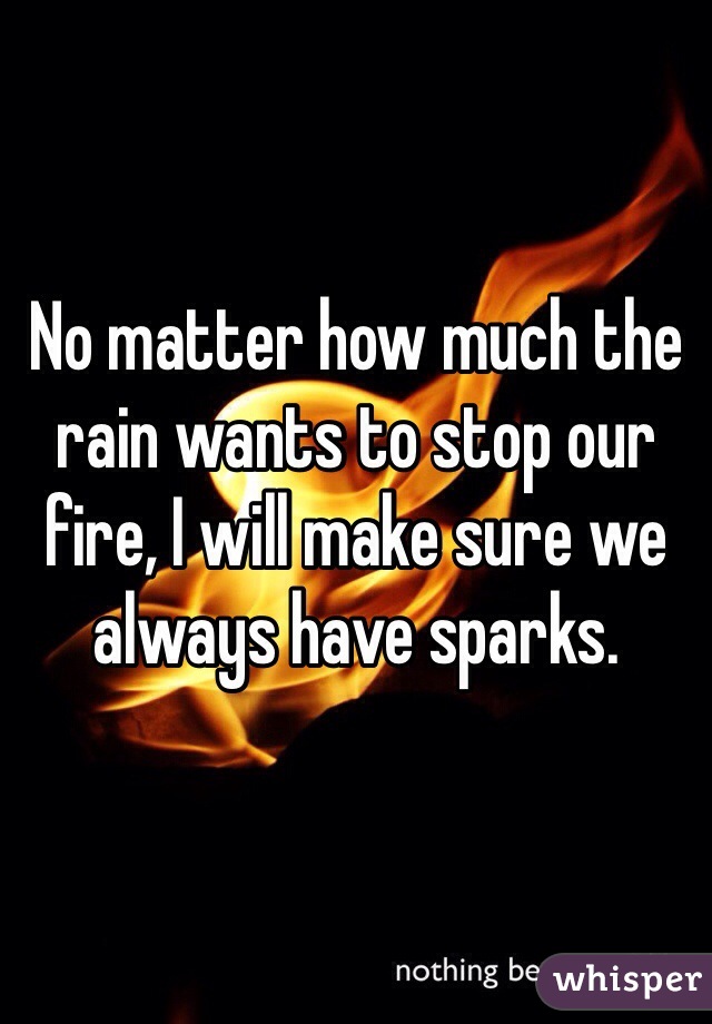 No matter how much the rain wants to stop our fire, I will make sure we always have sparks.