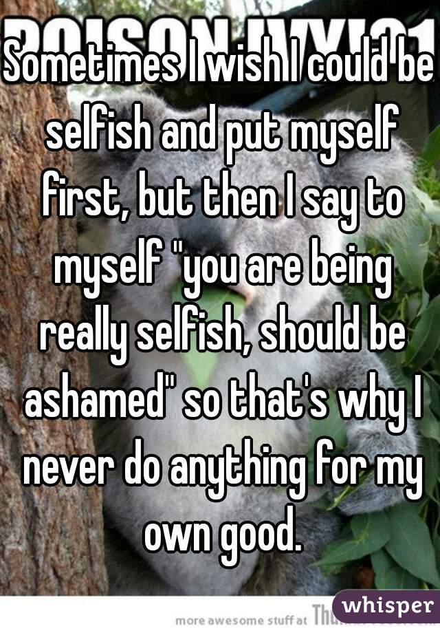 Sometimes I wish I could be selfish and put myself first, but then I say to myself "you are being really selfish, should be ashamed" so that's why I never do anything for my own good.