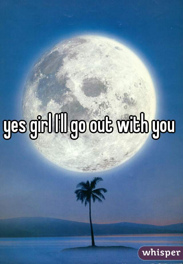 yes girl I'll go out with you 