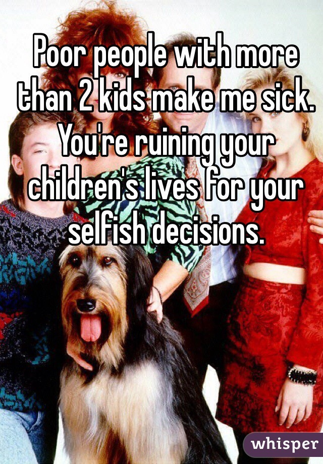 Poor people with more than 2 kids make me sick. You're ruining your children's lives for your selfish decisions. 