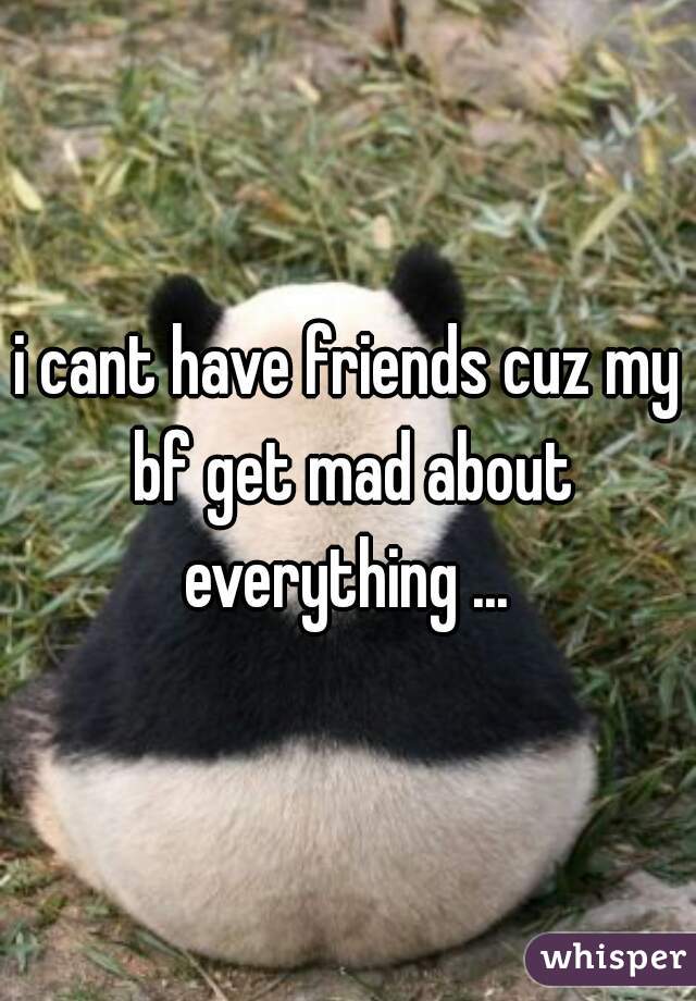 i cant have friends cuz my bf get mad about everything ... 