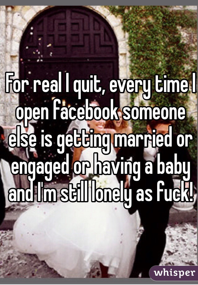 For real I quit, every time I open facebook someone else is getting married or engaged or having a baby and I'm still lonely as fuck!
