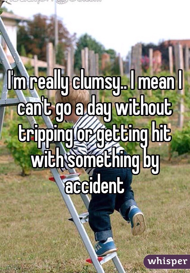 I'm really clumsy.. I mean I can't go a day without tripping or getting hit with something by accident