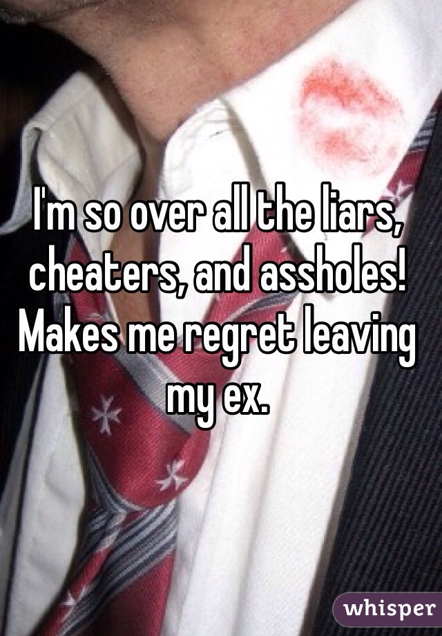 I'm so over all the liars, cheaters, and assholes! Makes me regret leaving my ex.