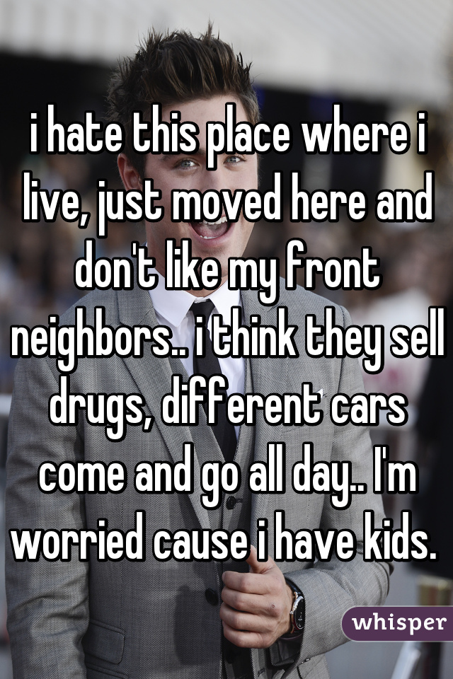 i hate this place where i live, just moved here and don't like my front neighbors.. i think they sell drugs, different cars come and go all day.. I'm worried cause i have kids. 