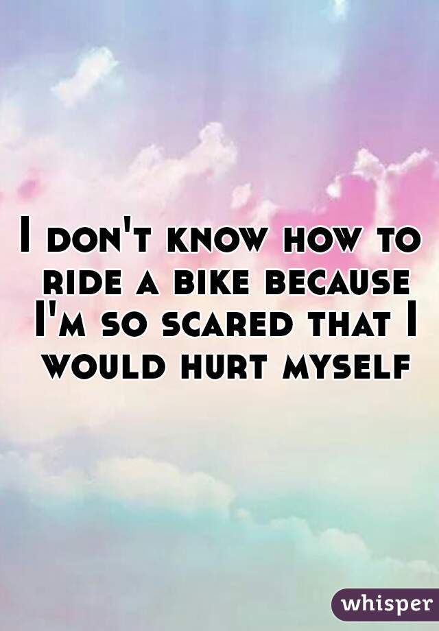 I don't know how to ride a bike because I'm so scared that I would hurt myself