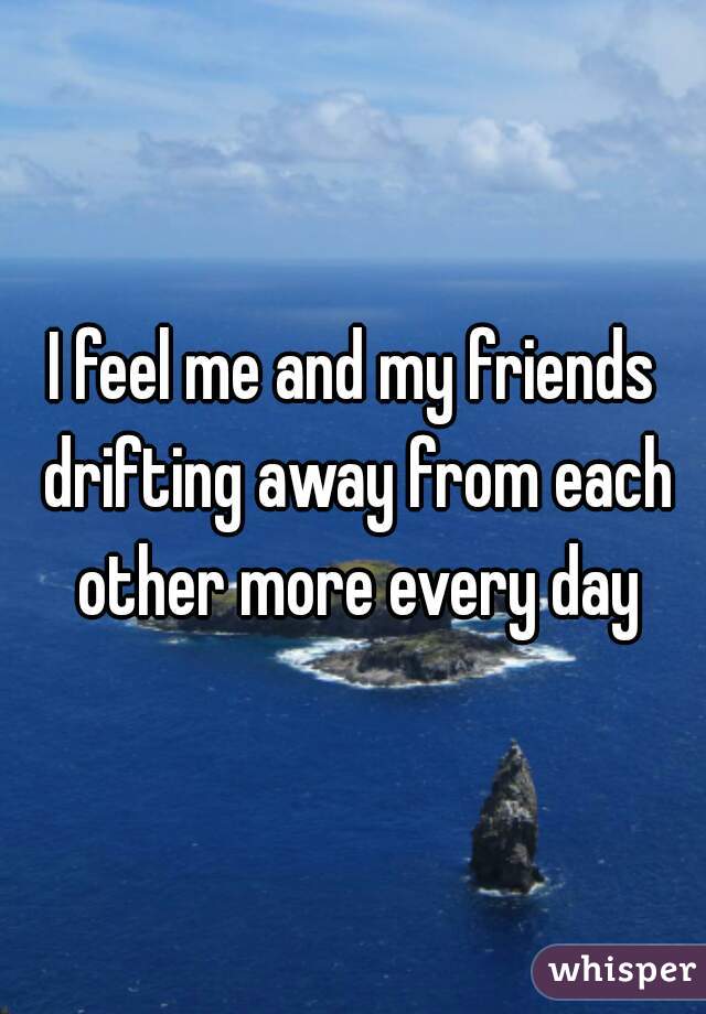 I feel me and my friends drifting away from each other more every day