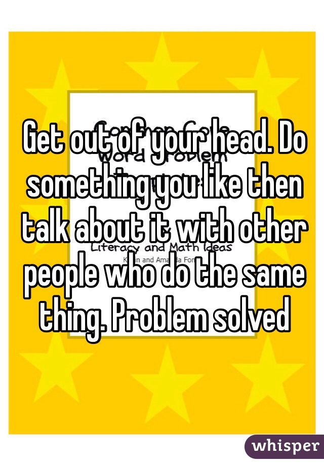 Get out of your head. Do something you like then talk about it with other people who do the same thing. Problem solved 