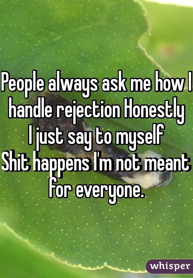 People always ask me how I handle rejection Honestly 
I just say to myself 
Shit happens I'm not meant for everyone. 