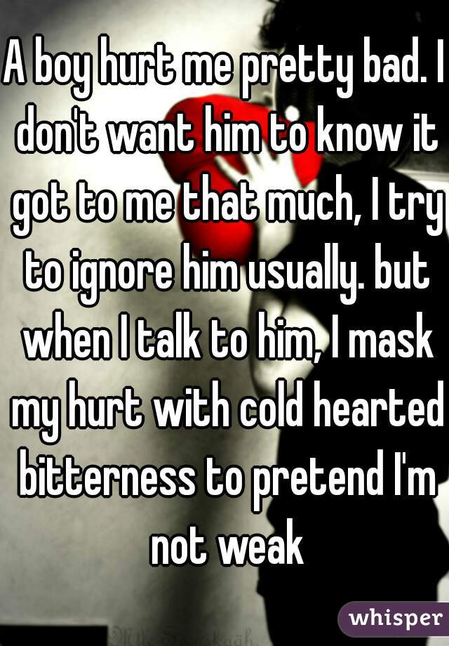 A boy hurt me pretty bad. I don't want him to know it got to me that much, I try to ignore him usually. but when I talk to him, I mask my hurt with cold hearted bitterness to pretend I'm not weak